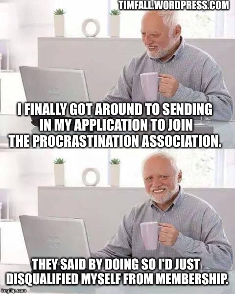 Procrastination Association membership | TIMFALL.WORDPRESS.COM; I FINALLY GOT AROUND TO SENDING IN MY APPLICATION TO JOIN THE PROCRASTINATION ASSOCIATION. THEY SAID BY DOING SO I'D JUST DISQUALIFIED MYSELF FROM MEMBERSHIP. | image tagged in memes,procrastination | made w/ Imgflip meme maker