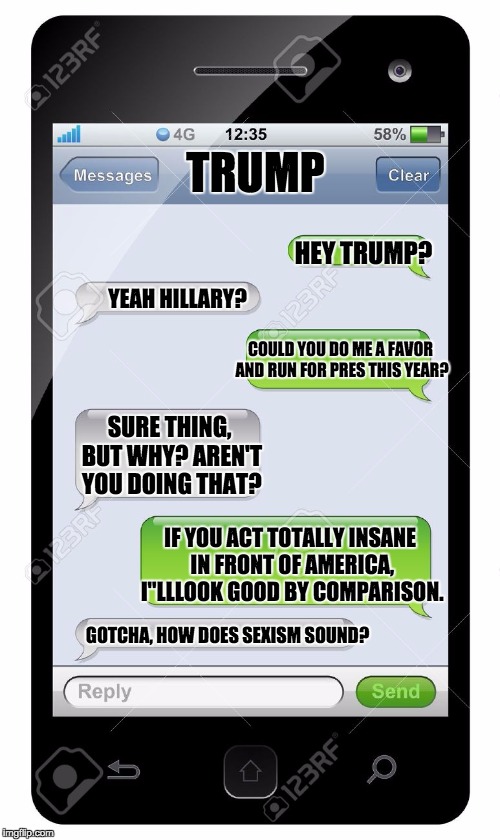 Blank text conversation | TRUMP HEY TRUMP? YEAH HILLARY? COULD YOU DO ME A FAVOR AND RUN FOR PRES THIS YEAR? SURE THING, BUT WHY? AREN'T YOU DOING THAT? IF YOU ACT TO | image tagged in blank text conversation | made w/ Imgflip meme maker