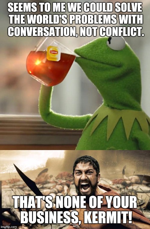 SEEMS TO ME WE COULD SOLVE THE WORLD'S PROBLEMS WITH CONVERSATION, NOT CONFLICT. THAT'S NONE OF YOUR BUSINESS, KERMIT! | image tagged in sparta leonidas,kermit tea | made w/ Imgflip meme maker
