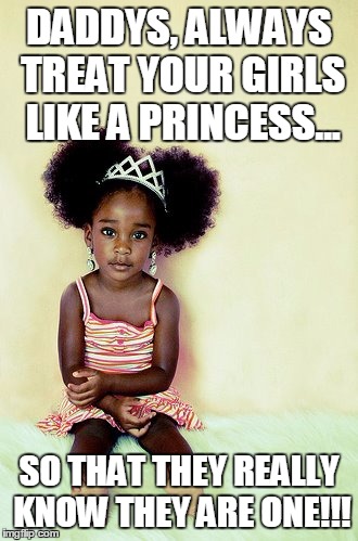DADDYS, ALWAYS TREAT YOUR GIRLS LIKE A PRINCESS... SO THAT THEY REALLY KNOW THEY ARE ONE!!! | image tagged in princess daughter meme | made w/ Imgflip meme maker