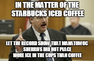 Court Kratz | IN THE MATTER OF THE STARBUCKS ICED COFFEE; LET THE RECORD SHOW THAT MANATOWOC SHERRIFS DID NOT PLACE MORE ICE IN THE CUPS THAN COFFEE | image tagged in court kratz,funny,memes,jedarojr,starbucks,iced | made w/ Imgflip meme maker