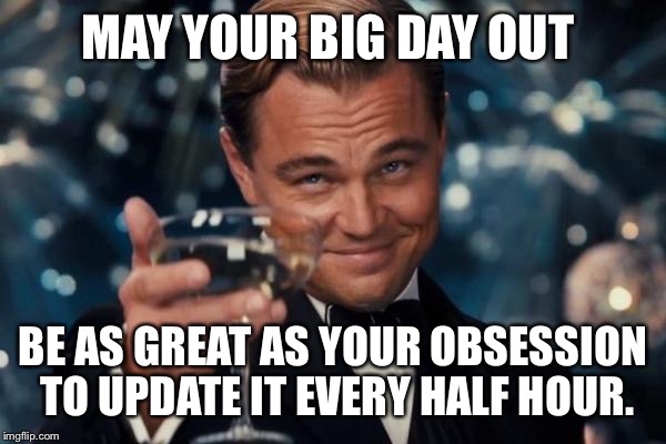 Leonardo Dicaprio Cheers Meme | MAY YOUR BIG DAY OUT; BE AS GREAT AS YOUR OBSESSION TO UPDATE IT EVERY HALF HOUR. | image tagged in memes,leonardo dicaprio cheers | made w/ Imgflip meme maker