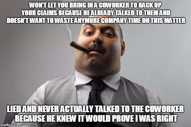 Scumbag Boss | WON'T LET YOU BRING IN A COWORKER TO BACK UP YOUR CLAIMS BECAUSE HE ALREADY TALKED TO THEM AND DOESN'T WANT TO WASTE ANYMORE COMPANY TIME ON THIS MATTER; LIED AND NEVER ACTUALLY TALKED TO THE COWORKER BECAUSE HE KNEW IT WOULD PROVE I WAS RIGHT | image tagged in memes,scumbag boss,AdviceAnimals | made w/ Imgflip meme maker