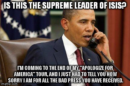 Barack Obama | IS THIS THE SUPREME LEADER OF ISIS? I'M COMING TO THE END OF MY "APOLOGIZE FOR AMERICA" TOUR, AND I JUST HAD TO TELL YOU HOW SORRY I AM FOR ALL THE BAD PRESS YOU HAVE RECEIVED. | image tagged in barack obama | made w/ Imgflip meme maker