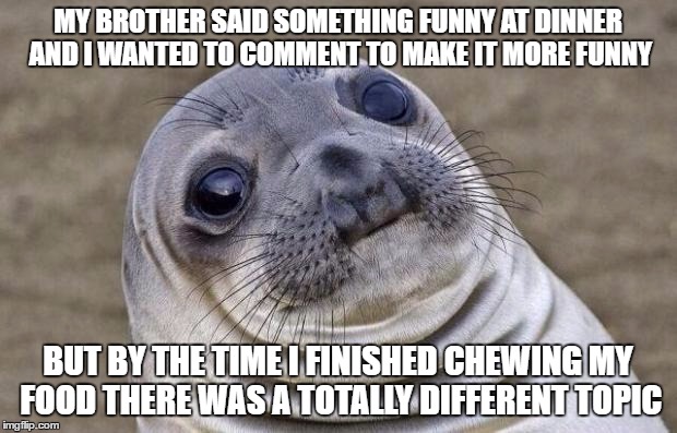 I have these great ideas of things to say but this always happens. | MY BROTHER SAID SOMETHING FUNNY AT DINNER AND I WANTED TO COMMENT TO MAKE IT MORE FUNNY; BUT BY THE TIME I FINISHED CHEWING MY FOOD THERE WAS A TOTALLY DIFFERENT TOPIC | image tagged in memes,awkward moment sealion,food,chewing | made w/ Imgflip meme maker