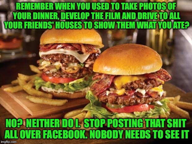 REMEMBER WHEN YOU USED TO TAKE PHOTOS OF YOUR DINNER, DEVELOP THE FILM AND DRIVE TO ALL YOUR FRIENDS' HOUSES TO SHOW THEM WHAT YOU ATE? NO?  | made w/ Imgflip meme maker