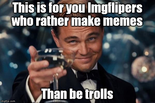 A Toast to All Us Memers | This is for you Imgflipers who rather make memes; Than be trolls | image tagged in memes,leonardo dicaprio cheers,troll,imgflip,imgflip unite | made w/ Imgflip meme maker