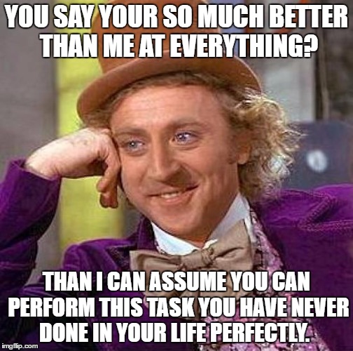 Creepy Condescending Wonka Meme | YOU SAY YOUR SO MUCH BETTER THAN ME AT EVERYTHING? THAN I CAN ASSUME YOU CAN PERFORM THIS TASK YOU HAVE NEVER DONE IN YOUR LIFE PERFECTLY. | image tagged in memes,creepy condescending wonka | made w/ Imgflip meme maker