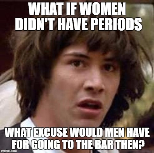 Conspiracy Keanu | WHAT IF WOMEN DIDN'T HAVE PERIODS; WHAT EXCUSE WOULD MEN HAVE FOR GOING TO THE BAR THEN? | image tagged in memes,conspiracy keanu | made w/ Imgflip meme maker