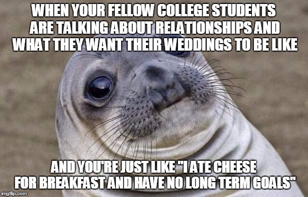 Awkward Moment Sealion | WHEN YOUR FELLOW COLLEGE STUDENTS ARE TALKING ABOUT RELATIONSHIPS AND WHAT THEY WANT THEIR WEDDINGS TO BE LIKE; AND YOU'RE JUST LIKE "I ATE CHEESE FOR BREAKFAST AND HAVE NO LONG TERM GOALS" | image tagged in memes,awkward moment sealion | made w/ Imgflip meme maker