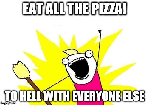 X All The Y Meme | EAT ALL THE PIZZA! TO HELL WITH EVERYONE ELSE | image tagged in memes,x all the y | made w/ Imgflip meme maker