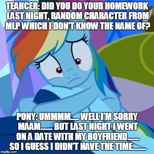 RD Worried | TEAHCER: DID YOU DO YOUR HOMEWORK LAST NIGHT, RANDOM CHARACTER FROM MLP WHICH I DON'T KNOW THE NAME OF? PONY: UMMMM..... WELL I'M SORRY MAAM....... BUT LAST NIGHT I WENT ON A DATE WITH MY BOYFRIEND....... SO I GUESS I DIDN'T HAVE THE TIME........ | image tagged in rd worried | made w/ Imgflip meme maker