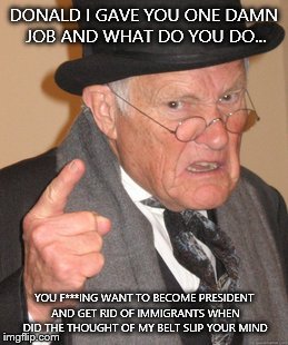 Back In My Day Meme | DONALD I GAVE YOU ONE DAMN JOB AND WHAT DO YOU DO... YOU F***ING WANT TO BECOME PRESIDENT AND GET RID OF IMMIGRANTS WHEN DID THE THOUGHT OF MY BELT SLIP YOUR MIND | image tagged in memes,back in my day | made w/ Imgflip meme maker