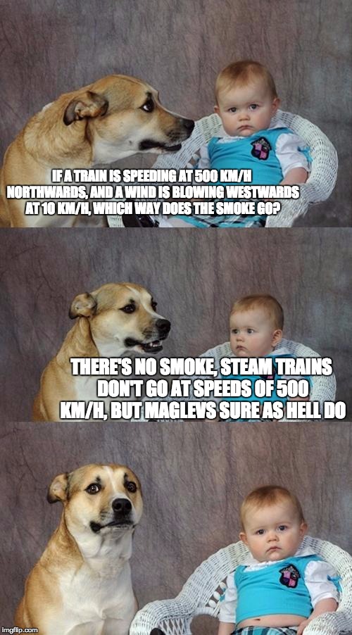 Just... look them up. They're awesome.  | IF A TRAIN IS SPEEDING AT 500 KM/H NORTHWARDS, AND A WIND IS BLOWING WESTWARDS AT 1O KM/H, WHICH WAY DOES THE SMOKE GO? THERE'S NO SMOKE, STEAM TRAINS DON'T GO AT SPEEDS OF 500 KM/H, BUT MAGLEVS SURE AS HELL DO | image tagged in memes,dad joke dog | made w/ Imgflip meme maker