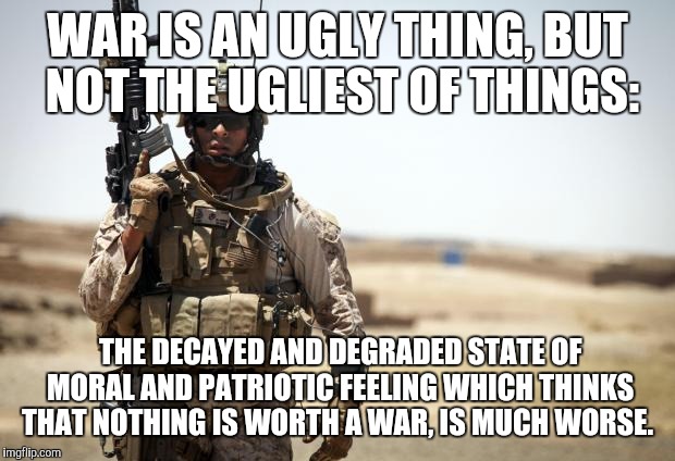 Great quote by John Stuart Mill | WAR IS AN UGLY THING, BUT NOT THE UGLIEST OF THINGS:; THE DECAYED AND DEGRADED STATE OF MORAL AND PATRIOTIC FEELING WHICH THINKS THAT NOTHING IS WORTH A WAR, IS MUCH WORSE.  | image tagged in soldier | made w/ Imgflip meme maker