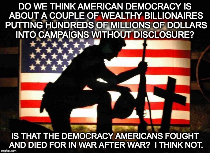Fallen Soldier | DO WE THINK AMERICAN DEMOCRACY IS ABOUT A COUPLE OF WEALTHY BILLIONAIRES PUTTING HUNDREDS OF MILLIONS OF DOLLARS INTO CAMPAIGNS WITHOUT DISCLOSURE? IS THAT THE DEMOCRACY AMERICANS FOUGHT AND DIED FOR IN WAR AFTER WAR?  I THINK NOT. | image tagged in fallen soldier | made w/ Imgflip meme maker