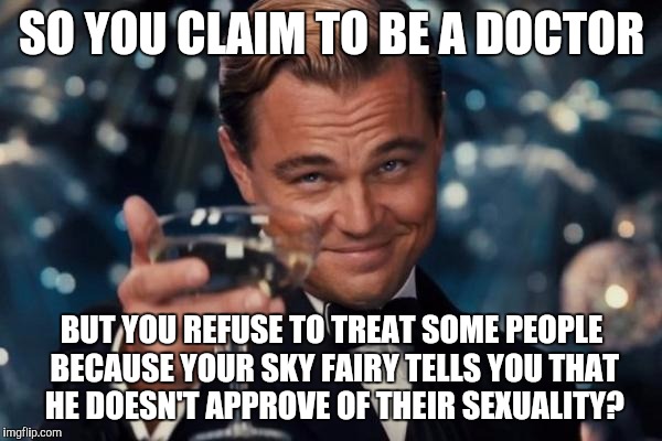 Leonardo Dicaprio Cheers | SO YOU CLAIM TO BE A DOCTOR; BUT YOU REFUSE TO TREAT SOME PEOPLE BECAUSE YOUR SKY FAIRY TELLS YOU THAT HE DOESN'T APPROVE OF THEIR SEXUALITY? | image tagged in memes,leonardo dicaprio cheers | made w/ Imgflip meme maker