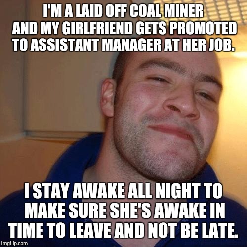 Good Guy Greg (No Joint) | I'M A LAID OFF COAL MINER AND MY GIRLFRIEND GETS PROMOTED TO ASSISTANT MANAGER AT HER JOB. I STAY AWAKE ALL NIGHT TO MAKE SURE SHE'S AWAKE IN TIME TO LEAVE AND NOT BE LATE. | image tagged in good guy greg no joint | made w/ Imgflip meme maker