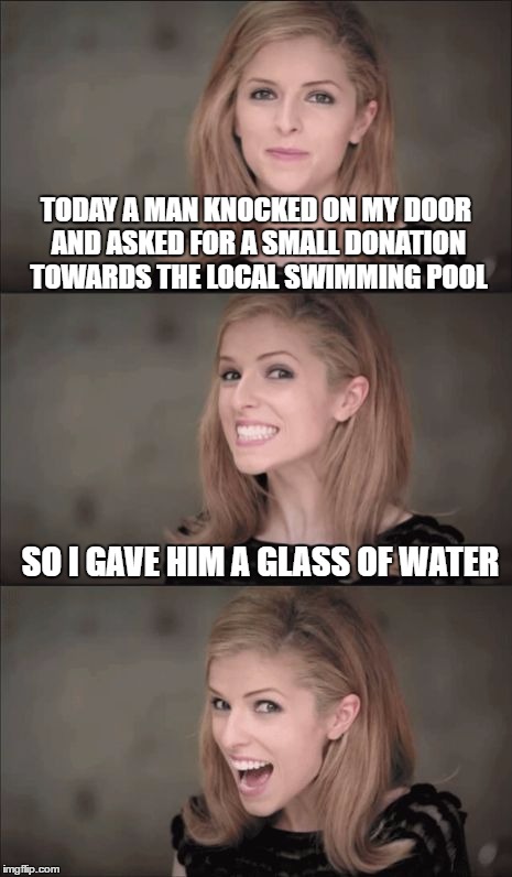 Bad Pun Anna Kendrick Meme | TODAY A MAN KNOCKED ON MY DOOR AND ASKED FOR A SMALL DONATION TOWARDS THE LOCAL SWIMMING POOL; SO I GAVE HIM A GLASS OF WATER | image tagged in memes,bad pun anna kendrick | made w/ Imgflip meme maker