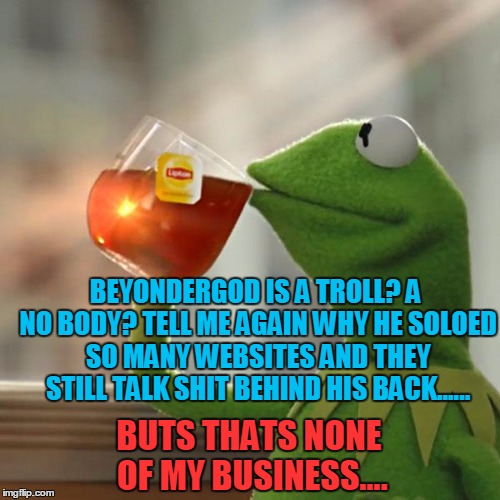 BeyonderGod Legacy | BEYONDERGOD IS A TROLL? A NO BODY? TELL ME AGAIN WHY HE SOLOED SO MANY WEBSITES AND THEY STILL TALK SHIT BEHIND HIS BACK...... BUTS THATS NONE OF MY BUSINESS.... | image tagged in memes,but thats none of my business,kermit the frog,savage,hey internet | made w/ Imgflip meme maker