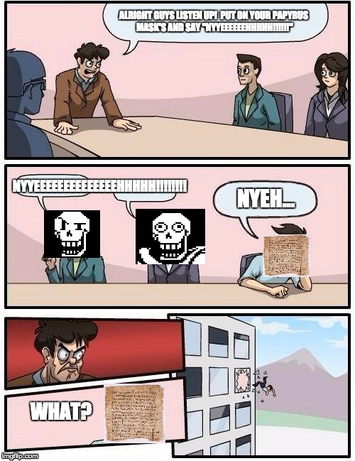 Boardroom Meeting Suggestion Meme | ALRIGHT GUYS LISTEN UP!

PUT ON YOUR PAPYRUS MASK'S AND SAY "NYYEEEEEEHHHHH!!!!!!"; NYYEEEEEEEEEEEEEEHHHHH!!!!!!!! NYEH... WHAT? | image tagged in memes,boardroom meeting suggestion | made w/ Imgflip meme maker