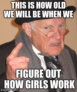 Back In My Day | THIS IS HOW OLD WE WILL BE WHEN WE; FIGURE OUT HOW GIRLS WORK | image tagged in memes,back in my day | made w/ Imgflip meme maker