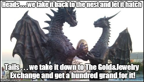 Heads . . . we take it back to the nest and let it hatch Tails . . . we take it down to The Gold&Jewelry Exchange and get a hundred grand fo | made w/ Imgflip meme maker