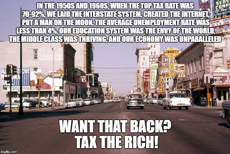 Tax the rich! | IN THE 1950S AND 1960S, WHEN THE TOP TAX RATE WAS 70-92%, WE LAID THE INTERSTATE SYSTEM, CREATED THE INTERNET, PUT A MAN ON THE MOON, THE AVERAGE UNEMPLOYMENT RATE WAS LESS THAN 4%, OUR EDUCATION SYSTEM WAS THE ENVY OF THE WORLD, THE MIDDLE CLASS WAS THRIVING, AND OUR ECONOMY WAS UNPARALLELED; WANT THAT BACK? TAX THE RICH! | image tagged in tax the rich,taxes,wealthy,meme,pay,don't | made w/ Imgflip meme maker