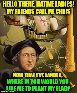 How it really happened | HELLO THERE, NATIVE LADIES! MY FRIENDS CALL ME CHRIS; NOW THAT I'VE LANDED, WHERE IN YOU WOULD YOU LIKE ME TO PLANT MY FLAG? | image tagged in memes,funny memes,christopher columbus,native american,how it really happened,conquered | made w/ Imgflip meme maker