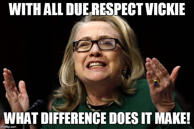hillary clinton benghazi hearing  | WITH ALL DUE RESPECT VICKIE; WHAT DIFFERENCE DOES IT MAKE! | image tagged in hillary clinton benghazi hearing | made w/ Imgflip meme maker