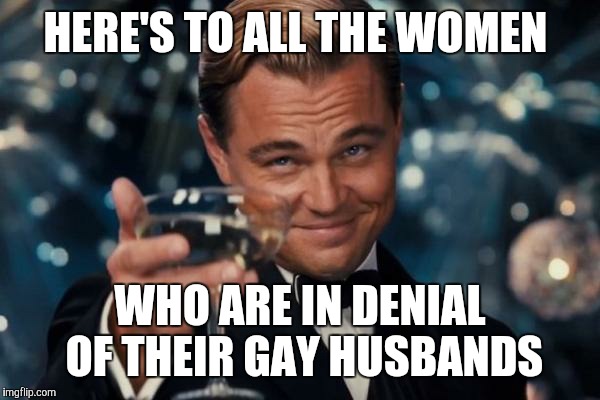 Leonardo Dicaprio Cheers | HERE'S TO ALL THE WOMEN; WHO ARE IN DENIAL OF THEIR GAY HUSBANDS | image tagged in memes,leonardo dicaprio cheers | made w/ Imgflip meme maker