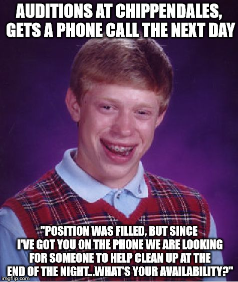 Me? I work at Chippendales...no big deal. | AUDITIONS AT CHIPPENDALES, GETS A PHONE CALL THE NEXT DAY; "POSITION WAS FILLED, BUT SINCE I'VE GOT YOU ON THE PHONE WE ARE LOOKING FOR SOMEONE TO HELP CLEAN UP AT THE END OF THE NIGHT...WHAT'S YOUR AVAILABILITY?" | image tagged in memes,bad luck brian | made w/ Imgflip meme maker
