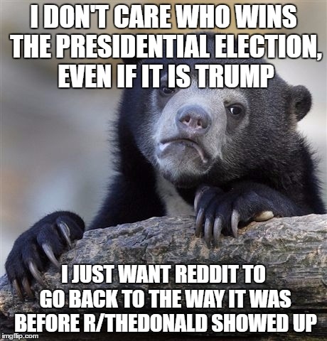 Confession Bear Meme | I DON'T CARE WHO WINS THE PRESIDENTIAL ELECTION, EVEN IF IT IS TRUMP; I JUST WANT REDDIT TO GO BACK TO THE WAY IT WAS BEFORE R/THEDONALD SHOWED UP | image tagged in memes,confession bear,AdviceAnimals | made w/ Imgflip meme maker