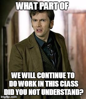 doctor who is confused | WHAT PART OF; WE WILL CONTINUE TO DO WORK IN THIS CLASS DID YOU NOT UNDERSTAND? | image tagged in doctor who is confused | made w/ Imgflip meme maker