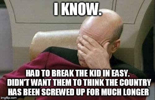 Captain Picard Facepalm Meme | I KNOW. HAD TO BREAK THE KID IN EASY.  DIDN'T WANT THEM TO THINK THE COUNTRY HAS BEEN SCREWED UP FOR MUCH LONGER | image tagged in memes,captain picard facepalm | made w/ Imgflip meme maker