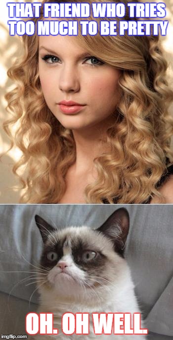 Grumpy Cat says "no" to Taylor Swift as NYC Global Welcome Ambas | THAT FRIEND WHO TRIES TOO MUCH TO BE PRETTY; OH. OH WELL. | image tagged in grumpy cat says no to taylor swift as nyc global welcome ambas | made w/ Imgflip meme maker