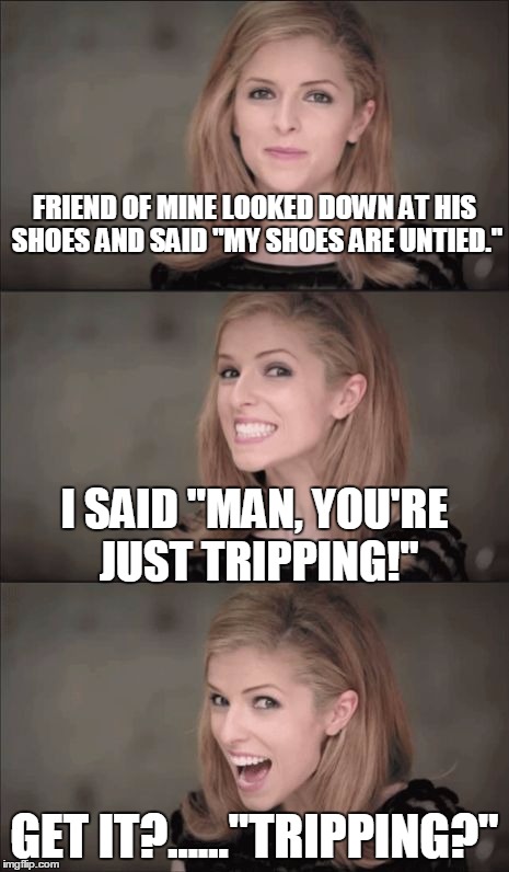 Bad Pun Anna Kendrick Meme | FRIEND OF MINE LOOKED DOWN AT HIS SHOES AND SAID "MY SHOES ARE UNTIED."; I SAID "MAN, YOU'RE JUST TRIPPING!"; GET IT?......"TRIPPING?" | image tagged in memes,bad pun anna kendrick | made w/ Imgflip meme maker