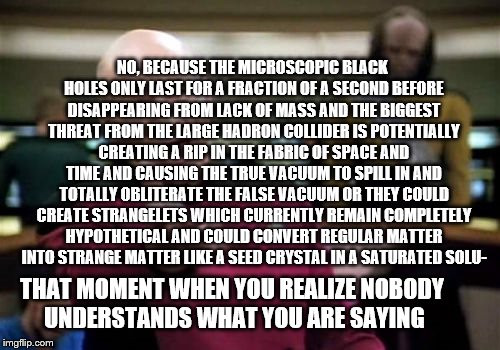 Picard Wtf Meme | NO, BECAUSE THE MICROSCOPIC BLACK HOLES ONLY LAST FOR A FRACTION OF A SECOND BEFORE DISAPPEARING FROM LACK OF MASS AND THE BIGGEST THREAT FROM THE LARGE HADRON COLLIDER IS POTENTIALLY CREATING A RIP IN THE FABRIC OF SPACE AND TIME AND CAUSING THE TRUE VACUUM TO SPILL IN AND TOTALLY OBLITERATE THE FALSE VACUUM OR THEY COULD CREATE STRANGELETS WHICH CURRENTLY REMAIN COMPLETELY HYPOTHETICAL AND COULD CONVERT REGULAR MATTER INTO STRANGE MATTER LIKE A SEED CRYSTAL IN A SATURATED SOLU-; THAT MOMENT WHEN YOU REALIZE NOBODY UNDERSTANDS WHAT YOU ARE SAYING | image tagged in memes,picard wtf | made w/ Imgflip meme maker