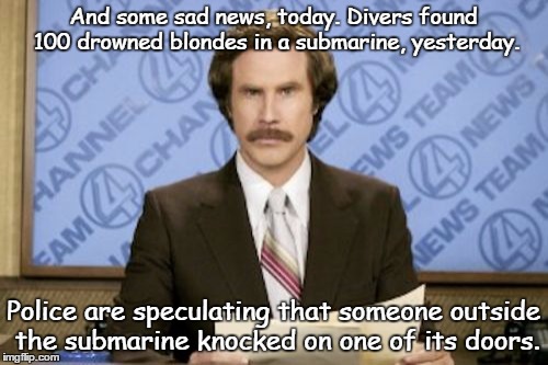 Knock, knock
 | And some sad news, today. Divers found 100 drowned blondes in a submarine, yesterday. Police are speculating that someone outside the submarine knocked on one of its doors. | image tagged in memes,ron burgundy | made w/ Imgflip meme maker