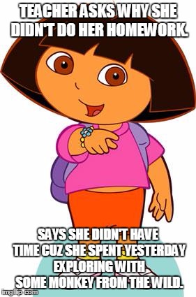 Dora | TEACHER ASKS WHY SHE DIDN'T DO HER HOMEWORK. SAYS SHE DIDN'T HAVE TIME CUZ SHE SPENT YESTERDAY EXPLORING WITH SOME MONKEY FROM THE WILD. | image tagged in dora | made w/ Imgflip meme maker