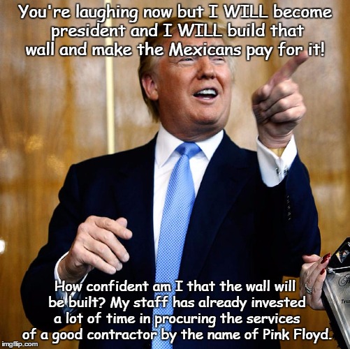 ...build it and they will come.
 | You're laughing now but I WILL become president and I WILL build that wall and make the Mexicans pay for it! How confident am I that the wall will be built? My staff has already invested a lot of time in procuring the services of a good contractor by the name of Pink Floyd. | image tagged in donald trump | made w/ Imgflip meme maker
