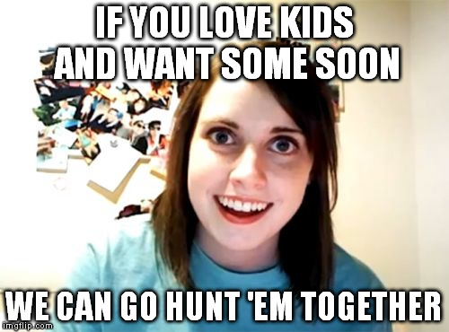 Too soon? | IF YOU LOVE KIDS AND WANT SOME SOON; WE CAN GO HUNT 'EM TOGETHER | image tagged in memes,overly attached girlfriend | made w/ Imgflip meme maker