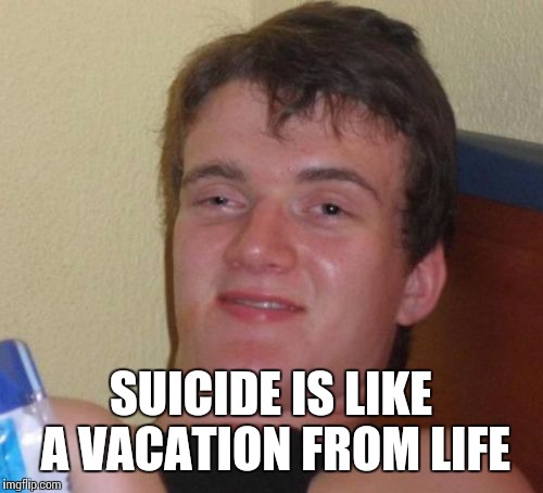 Hope this one hasn't been done already | SUICIDE IS LIKE A VACATION FROM LIFE | image tagged in memes,10 guy,suicide | made w/ Imgflip meme maker