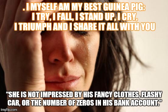 First World Problems Meme | . I MYSELF AM MY BEST GUINEA PIG: I TRY, I FALL, I STAND UP, I CRY, I TRIUMPH AND I SHARE IT ALL WITH YOU; “SHE IS NOT IMPRESSED BY HIS FANCY CLOTHES, FLASHY CAR, OR THE NUMBER OF ZEROS IN HIS BANK ACCOUNT.” | image tagged in memes,first world problems | made w/ Imgflip meme maker