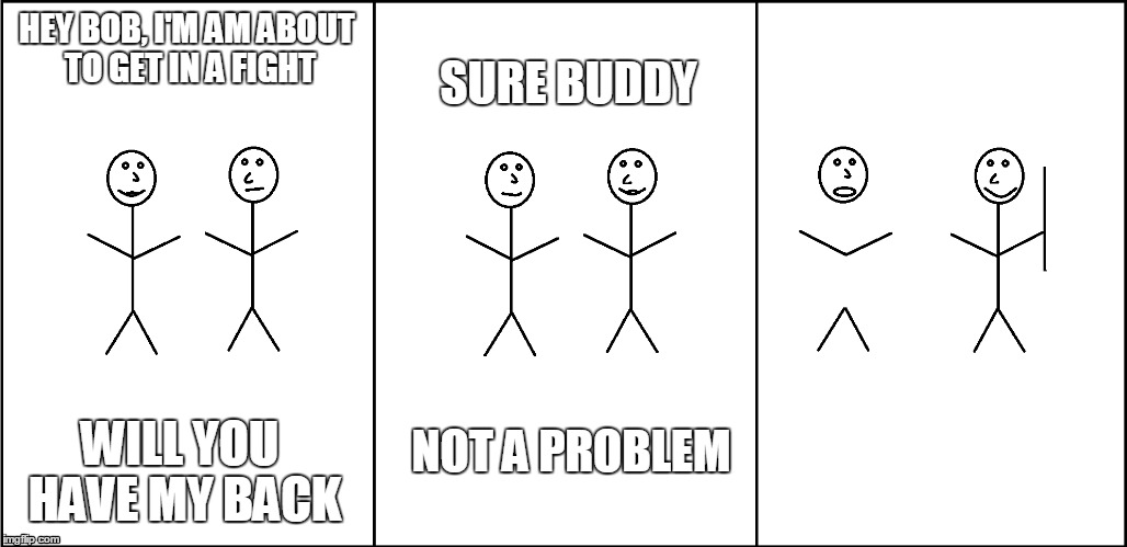 Got My Back | HEY BOB, I'M AM ABOUT TO GET IN A FIGHT; SURE BUDDY; NOT A PROBLEM; WILL YOU HAVE MY BACK | image tagged in memes,stick figure | made w/ Imgflip meme maker