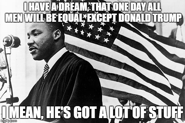 MLK supports trump | I HAVE A DREAM, THAT ONE DAY ALL MEN WILL BE EQUAL, EXCEPT DONALD TRUMP; I MEAN, HE'S GOT A LOT OF STUFF | image tagged in mlk,donald trump | made w/ Imgflip meme maker