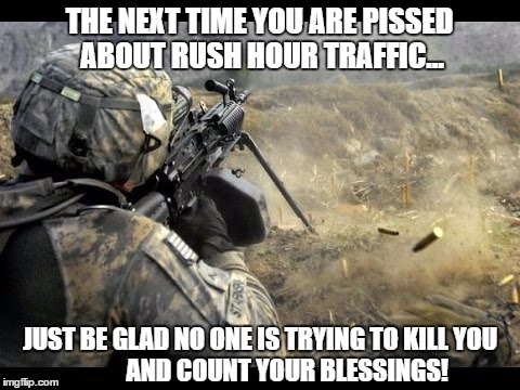 Rush Hour Whine | THE NEXT TIME YOU ARE PISSED ABOUT RUSH HOUR TRAFFIC... JUST BE GLAD NO ONE IS TRYING TO KILL YOU                  AND COUNT YOUR BLESSINGS! | image tagged in soldier,terrorist,worlds biggest traffic jam | made w/ Imgflip meme maker