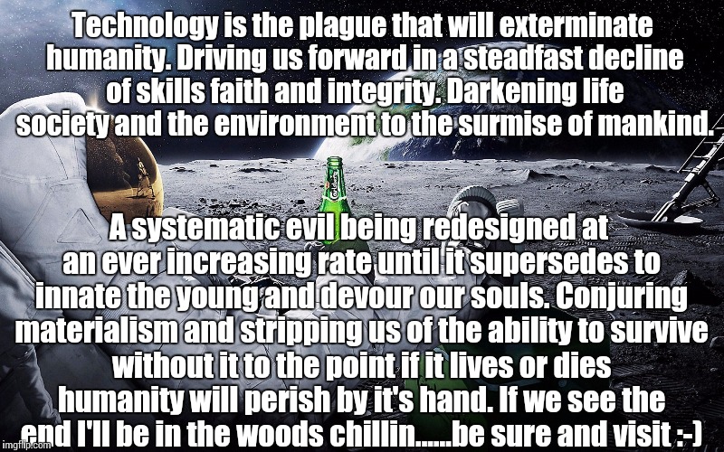 Technology is the plague that will exterminate humanity. Driving us forward in a steadfast decline of skills faith and integrity. Darkening life society and the environment to the surmise of mankind. A systematic evil being redesigned at an ever increasing rate until it supersedes to innate the young and devour our souls. Conjuring materialism and stripping us of the ability to survive without it to the point if it lives or dies humanity will perish by it's hand. If we see the end I'll be in the woods chillin......be sure and visit :-) | image tagged in technology,armageddon,mankind,survival,lazy,computer | made w/ Imgflip meme maker