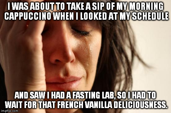 It's just not fair... | I WAS ABOUT TO TAKE A SIP OF MY MORNING CAPPUCCINO WHEN I LOOKED AT MY SCHEDULE; AND SAW I HAD A FASTING LAB, SO I HAD TO WAIT FOR THAT FRENCH VANILLA DELICIOUSNESS. | image tagged in memes,first world problems,morning,cappuccino,funny | made w/ Imgflip meme maker