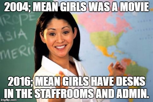 Unhelpful High School Teacher Meme | 2004; MEAN GIRLS WAS A MOVIE; 2016; MEAN GIRLS HAVE DESKS IN THE STAFFROOMS AND ADMIN. | image tagged in memes,unhelpful high school teacher | made w/ Imgflip meme maker